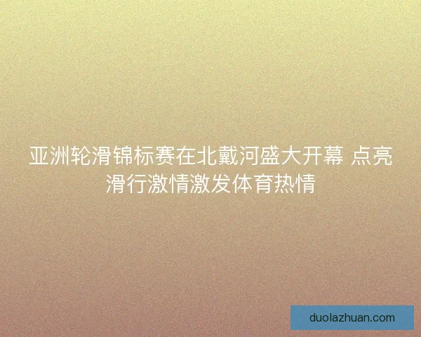 亚洲轮滑锦标赛在北戴河盛大开幕 点亮滑行激情激发体育热情