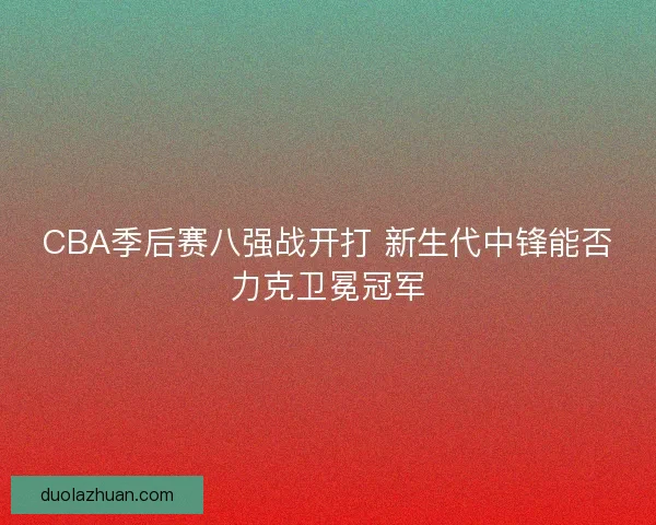 CBA季后赛八强战开打 新生代中锋能否力克卫冕冠军