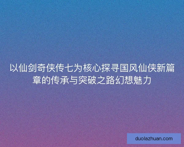 以仙剑奇侠传七为核心探寻国风仙侠新篇章的传承与突破之路幻想魅力
