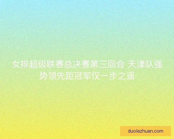 女排超级联赛总决赛第三回合 天津队强势领先距冠军仅一步之遥